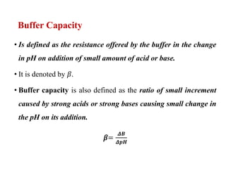 Buffer Capacity
• Is defined as the resistance offered by the buffer in the change
in pH on addition of small amount of acid or base.
• It is denoted by 𝛽.
• Buffer capacity is also defined as the ratio of small increment
caused by strong acids or strong bases causing small change in
the pH on its addition.
𝛽=
𝜟𝑩
𝜟𝒑𝑯
 