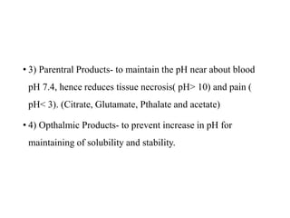 • 3) Parentral Products- to maintain the pH near about blood
pH 7.4, hence reduces tissue necrosis( pH> 10) and pain (
pH< 3). (Citrate, Glutamate, Pthalate and acetate)
• 4) Opthalmic Products- to prevent increase in pH for
maintaining of solubility and stability.
 