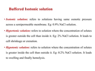 Buffered Isotonic solution
• Isotonic solution: refers to solutions having same osmotic pressure
across a semipermeable membrane. Eg: 0.9% NaCl solution.
• Hypertonic solution: refers to solution where the concentration of solutes
is greater outside the cell than inside it. Eg: 2% NaCl solution. It leads to
cell shrinkage or crenation.
• Hypotonic solution: refers to solution where the concentration of solutes
is greater inside the cell than outside it. Eg: 0.2% NaCl solution. It leads
to swelling and finally hemolysis.
 