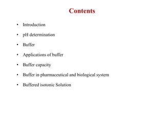 Contents
• Introduction
• pH determination
• Buffer
• Applications of buffer
• Buffer capacity
• Buffer in pharmaceutical and biological system
• Buffered isotonic Solution
 