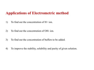 Applications of Electrometric method
1) To find out the concentration of H+ ion.
2) To find out the concentration of OH- ion.
3) To find out the concentration of buffers to be added.
4) To improve the stability, solubility and purity of given solution.
 