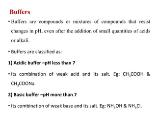 Buffers
• Buffers are compounds or mixtures of compounds that resist
changes in pH, even after the addition of small quantities of acids
or alkali.
• Buffers are classified as:
1) Acidic buffer –pH less than 7
• Its combination of weak acid and its salt. Eg: CH3COOH &
CH3COONa.
2) Basic buffer –pH more than 7
• Its combination of weak base and its salt. Eg: NH4OH & NH4Cl.
 