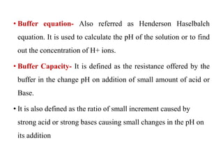 • Buffer equation- Also referred as Henderson Haselbalch
equation. It is used to calculate the pH of the solution or to find
out the concentration of H+ ions.
• Buffer Capacity- It is defined as the resistance offered by the
buffer in the change pH on addition of small amount of acid or
Base.
• It is also defined as the ratio of small increment caused by
strong acid or strong bases causing small changes in the pH on
its addition
 