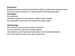 Precautions:
Standard solutions must be protected from light to avoid colour fading All tubes
must have same dimension. i.e. tube diameter and thickness of glass.
Advantages:
Less expensive
Acid-base reaction of non-aqueous solution can be studied.
Easy estimation of pH unless the drug shows buffer action.
Disadvantage:
This method is less accurate and less convenient
It is not useful for coloured or turbid solution.
The indicators used may impart a deviation in pH to buffered solution.
This is not useful in presence of salts, proteins etc.
 
