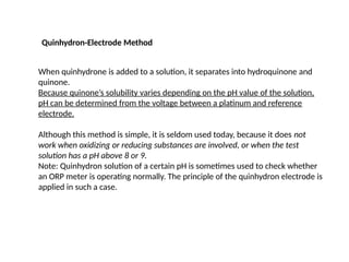 Quinhydron-Electrode Method
When quinhydrone is added to a solution, it separates into hydroquinone and
quinone.
Because quinone’s solubility varies depending on the pH value of the solution,
pH can be determined from the voltage between a platinum and reference
electrode.
Although this method is simple, it is seldom used today, because it does not
work when oxidizing or reducing substances are involved, or when the test
solution has a pH above 8 or 9.
Note: Quinhydron solution of a certain pH is sometimes used to check whether
an ORP meter is operating normally. The principle of the quinhydron electrode is
applied in such a case.
 