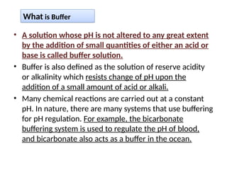 • A solution whose pH is not altered to any great extent
by the addition of small quantities of either an acid or
base is called buffer solution.
• Buffer is also defined as the solution of reserve acidity
or alkalinity which resists change of pH upon the
addition of a small amount of acid or alkali.
• Many chemical reactions are carried out at a constant
pH. In nature, there are many systems that use buffering
for pH regulation. For example, the bicarbonate
buffering system is used to regulate the pH of blood,
and bicarbonate also acts as a buffer in the ocean.
What is Buffer
 