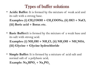 Types of buffer solutions
• Acidic Buffer: It is formed by the mixture of weak acid and
its salt with a strong base.
Examples: (i) CH3COOH + CH3COONa, (ii) HCl + NaCl,
(iii) Boric acid + Borax etc.
• Basic Buffer:It is formed by the mixture of a weak base and
its salt with strong acid.
Examples: (i) NH4OH + NH4Cl, (ii) NH4OH + NH4NO3,
(iii) Glycine + Glycine hydrochloride
• Simple Buffer: It is formed by a mixture of acid salt and
normal salt of a polybasic acid,
Example: Na2HPO4 + Na3PO4,
 