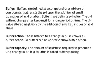 Buffers: Buffers are defined as a compound or a mixture of
compounds that resists the pH upon the addition of small
quantities of acid or alkali. Buffer have definite pH value. The pH
will not change after keeping it for a long period of time. The pH
value altered negligibly by the addition of small quantities of acid
/base.
Buffer action: The resistance to a change in pH is known as
buffer action. So buffers can be added to show buffer action.
Buffer capacity: The amount of acid/base required to produce a
unit change in pH in a solution is called buffer capacity.
 