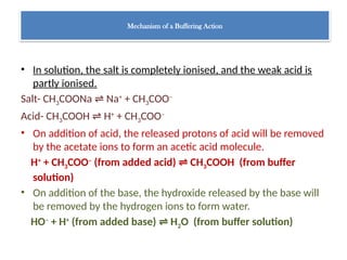 Mechanism of a Buffering Action
• In solution, the salt is completely ionised, and the weak acid is
partly ionised.
Salt- CH3COONa Na
⇌ +
+ CH3COO–
Acid- CH3COOH H
⇌ +
+ CH3COO–
• On addition of acid, the released protons of acid will be removed
by the acetate ions to form an acetic acid molecule.
H+
+ CH3COO–
(from added acid) CH
⇌ 3COOH (from buffer
solution)
• On addition of the base, the hydroxide released by the base will
be removed by the hydrogen ions to form water.
HO–
+ H+
(from added base) H
⇌ 2O (from buffer solution)
 