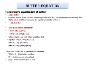 Buffer equation
Hendersion’s Equation (pH of buffer)
• Acidic Buffer:
• Consider an acid buffer solution containing a weak acid (HA) and its salt (KA) with a strong base
(KOH). Weak acid HA ionises, and the equilibrium can be written as
• HA H
⇋ +
+ A−
• Acid dissociation constant =
• Ka = [H+
] [A–
]/HA
• ∴ [H+
] = {Ka [HA]} / [A–
]
• Taking negative log both sides, we obtain that
– log[H+
] = – log Ka – log {[HA]/[A–
]}
pH = pKa + log {[A–
]/[HA]}
pH = pKa + log {[salt] / [acid]}
This equation is known as Hendersion’s Equation
• Where, Ka = dissociation constant
• [A–
] = initial concentration of salt
• [HA] = initial concentration of acid
 
