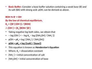 • Basic Buffer: Consider a base buffer solution containing a weak base (B) and
its salt (BA) with strong acid. pOH, can be derived as above.
BOH B
⇋ +
+ OH–
By the law of chemical equilibrium,
Kb = {[B+
] [OH–
]} / [BOH]
∴ [OH–
] = {Kb [BOH/ [B+
]
• Taking negative log both sides, we obtain that
• – log [OH–
] = – log Kb – log {[NH4OH] / [NH4
+
]}
• pOH = pKb + log { [NH4
+
] / [NH4OH]}
• pOH = pKb + log {[salt] / [base]}
• This equation is known as Hendersion’s Equation
• Where, Kb = dissociation constant
• [NH4
+
] = initial concentration of salt
• [NH4OH] = initial concentration of base
 