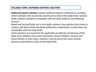 SYLLABUS TOPIC: BUFFERED ISOTONIC SOLUTION
Buffered isotonic solution: Isotonic buffered solution is defined as a solution
which maintains the iso-tonicity and the pH as that of the body fluids. Isotonic
buffer solution should be compatible with the body fluids for the following
reasons.
Blood and lacrimal fluids are in vivo buffer systems. Any solution that comes in
contact with these fluids should be buffered to a desired pH, so that these are
compatible with the body fluids.
Some solutions are meant for the application on delicate membranes of the
body. Such solutions may cause haemolysis, tissue irritation, necrosis and
tissue toxicity. In such cases, solutions must be just to the same osmotic
pressure and tonicity as that of the body fluids.
 