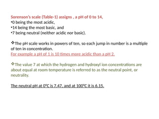 Sorenson’s scale (Table-1) assigns , a pH of 0 to 14,
•0 being the most acidic,
•14 being the most basic, and
•7 being neutral (neither acidic nor basic).
The pH scale works in powers of ten, so each jump in number is a multiple
of ten in concentration.
For example a pH of 1 is 10 times more acidic than a pH 2.
The value 7 at which the hydrogen and hydroxyl ion concentrations are
about equal at room temperature is referred to as the neutral point, or
neutrality.
The neutral pH at 0°C is 7.47, and at 100°C it is 6.15.
 