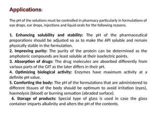 Applications:
The pH of the solutions must be controlled in pharmacy particularly in formulations of
eye drops, ear drops, injections and liquid orals for the following reasons.
1. Enhancing solubility and stability: The pH of the pharmaceutical
preparations should be adjusted so as to make the API soluble and remain
physically stable in the formulation.
2. Improving purity: The purity of the protein can be determined as the
amphoteric compounds are least soluble at their isoelectric points.
3. Absorption of drugs: The drug molecules are absorbed differently from
various parts of the GIT as the later differs in their pH.
4. Optimizing biological activity: Enzymes have maximum activity at a
definite pH value.
5. Comforting the body: The pH of the formulations that are administered to
different tissues of the body should be optimum to avoid irritation (eyes),
haemolysis (blood) or burning sensation (abraded surface).
6. Storage of products: Special type of glass is used in case the glass
container imparts alkalinity and alters the pH of the contents.
 