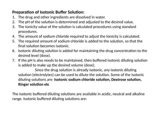 Preparation of Isotonic Buffer Solution:
1. The drug and other ingredients are dissolved in water.
2. The pH of the solution is determined and adjusted to the desired value.
3. The tonicity value of the solution is calculated procedures using standard
procedures.
4. The amount of sodium chloride required to adjust the tonicity is calculated.
5. The required amount of sodium chloride is added to the solution, so that the
final solution becomes isotonic.
6. Isotonic diluting solution is added for maintaining the drug concentration to the
desired level (dose).
7. If the pH is also needs to be maintained, then buffered isotonic diluting solution
is added to make up the desired volume (dose).
Since the drug solution is already isotonic, any isotonic diluting
solution (electrolytes) can be used to dilute the solution. Some of the isotonic
diluting solutions are: Isotonic sodium chloride solution, Dextrose solution,
Ringer solution etc
The isotonic buffered diluting solutions are available in acidic, neutral and alkaline
range. Isotonic buffered diluting solutions are:
 