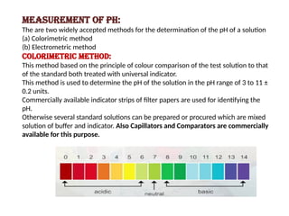 Measurement of pH:
The are two widely accepted methods for the determination of the pH of a solution
(a) Colorimetric method
(b) Electrometric method
Colorimetric method:
This method based on the principle of colour comparison of the test solution to that
of the standard both treated with universal indicator.
This method is used to determine the pH of the solution in the pH range of 3 to 11 ±
0.2 units.
Commercially available indicator strips of filter papers are used for identifying the
pH.
Otherwise several standard solutions can be prepared or procured which are mixed
solution of buffer and indicator. Also Capillators and Comparators are commercially
available for this purpose.
 