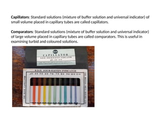 Capillators: Standard solutions (mixture of buffer solution and universal indicator) of
small volume placed in capillary tubes are called capillators.
Comparators: Standard solutions (mixture of buffer solution and universal indicator)
of large volume placed in capillary tubes are called comparators. This is useful in
examining turbid and coloured solutions.
 
