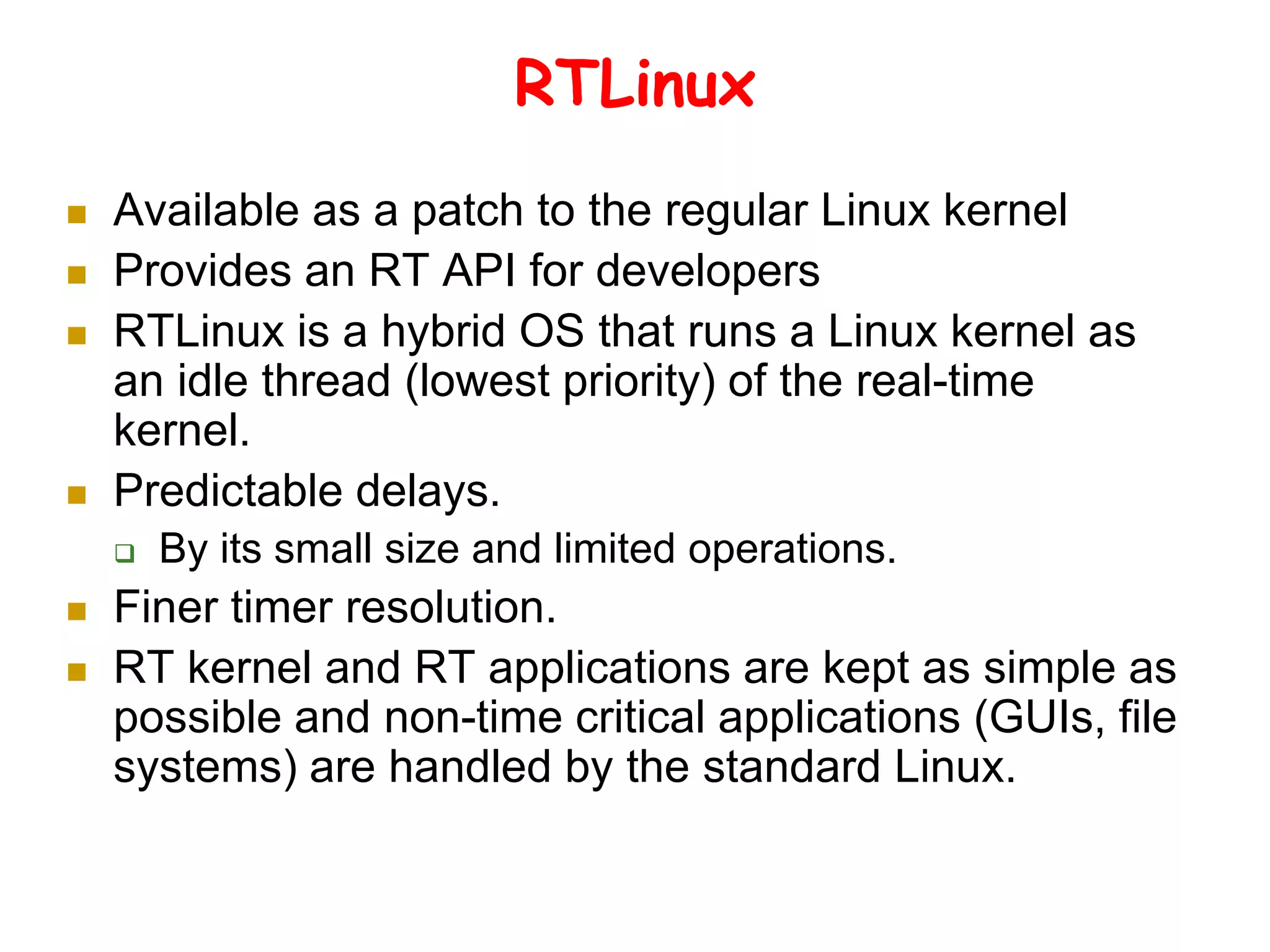 RTLinux
 Available as a patch to the regular Linux kernel
 Provides an RT API for developers
 RTLinux is a hybrid OS that runs a Linux kernel as
an idle thread (lowest priority) of the real-time
kernel.
 Predictable delays.
 By its small size and limited operations.
 Finer timer resolution.
 RT kernel and RT applications are kept as simple as
possible and non-time critical applications (GUIs, file
systems) are handled by the standard Linux.
 