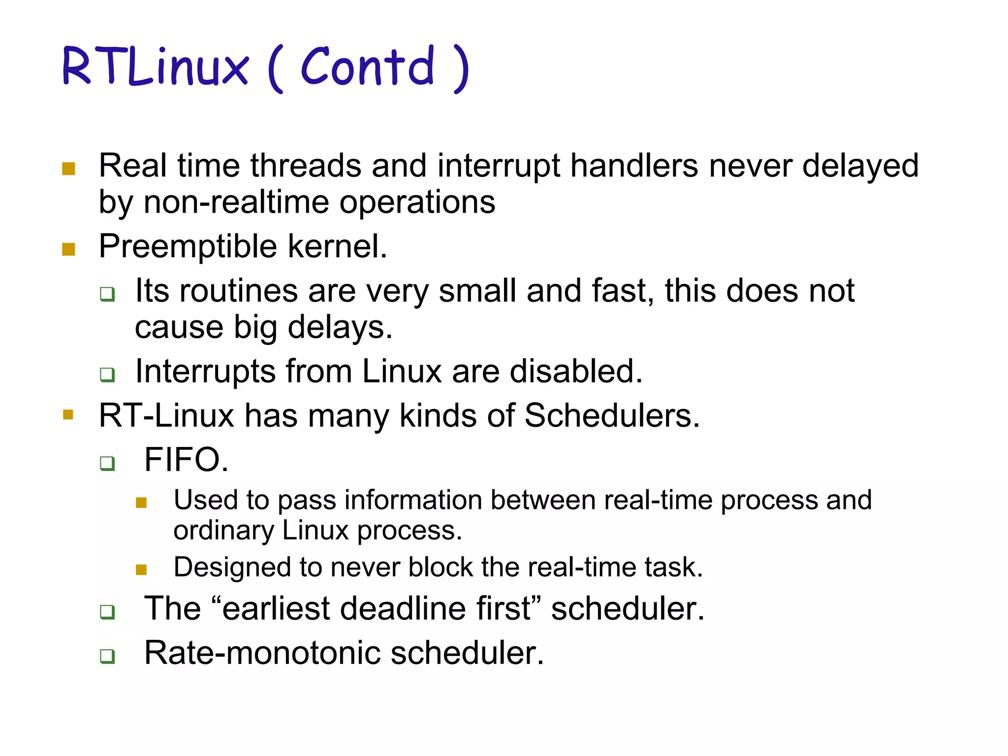 RTLinux ( Contd )
 Real time threads and interrupt handlers never delayed
by non-realtime operations
 Preemptible kernel.
 Its routines are very small and fast, this does not
cause big delays.
 Interrupts from Linux are disabled.
 RT-Linux has many kinds of Schedulers.
 FIFO.
 Used to pass information between real-time process and
ordinary Linux process.
 Designed to never block the real-time task.
 The “earliest deadline first” scheduler.
 Rate-monotonic scheduler.
 