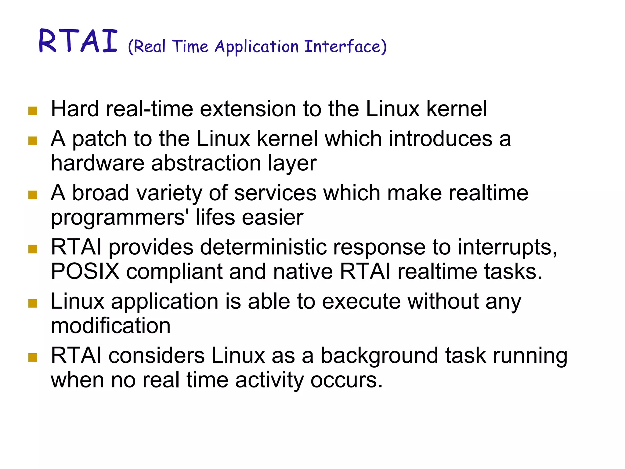 RTAI (Real Time Application Interface)
 Hard real-time extension to the Linux kernel
 A patch to the Linux kernel which introduces a
hardware abstraction layer
 A broad variety of services which make realtime
programmers' lifes easier
 RTAI provides deterministic response to interrupts,
POSIX compliant and native RTAI realtime tasks.
 Linux application is able to execute without any
modification
 RTAI considers Linux as a background task running
when no real time activity occurs.
 