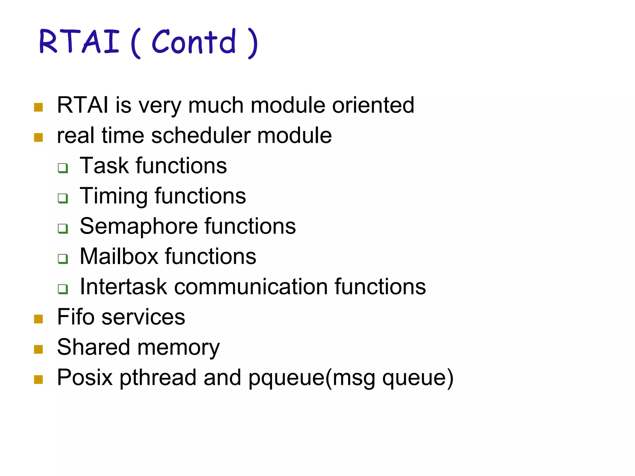 RTAI ( Contd )
 RTAI is very much module oriented
 real time scheduler module
 Task functions
 Timing functions
 Semaphore functions
 Mailbox functions
 Intertask communication functions
 Fifo services
 Shared memory
 Posix pthread and pqueue(msg queue)
 