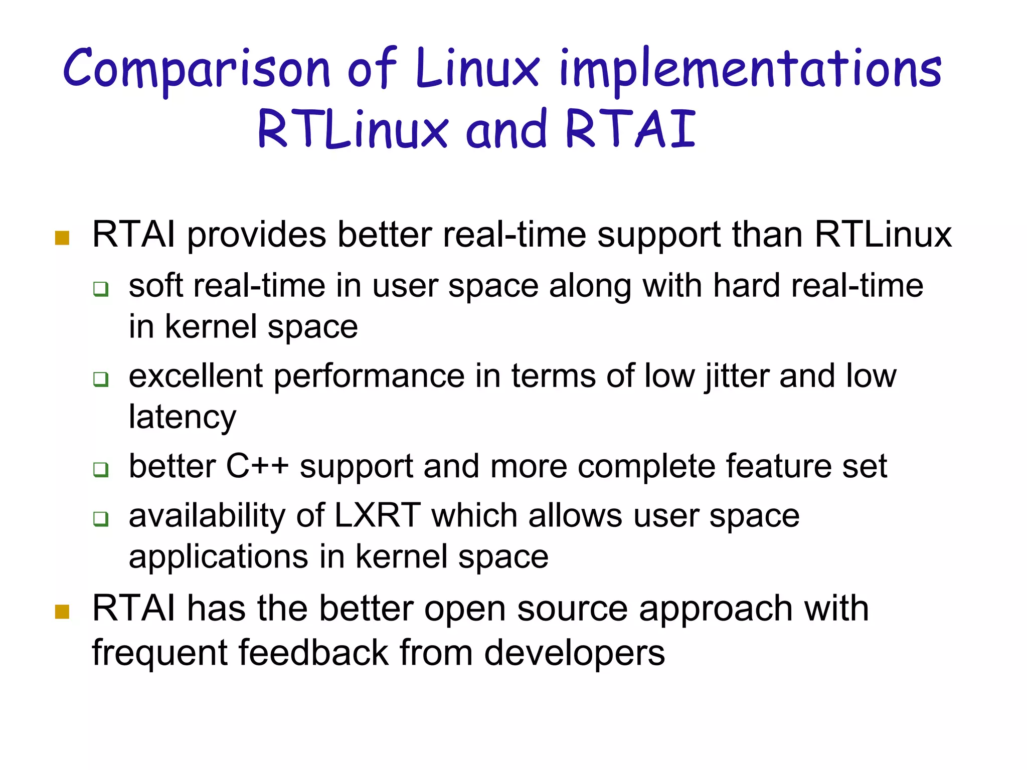 Comparison of Linux implementations
RTLinux and RTAI
 RTAI provides better real-time support than RTLinux
 soft real-time in user space along with hard real-time
in kernel space
 excellent performance in terms of low jitter and low
latency
 better C++ support and more complete feature set
 availability of LXRT which allows user space
applications in kernel space
 RTAI has the better open source approach with
frequent feedback from developers
 