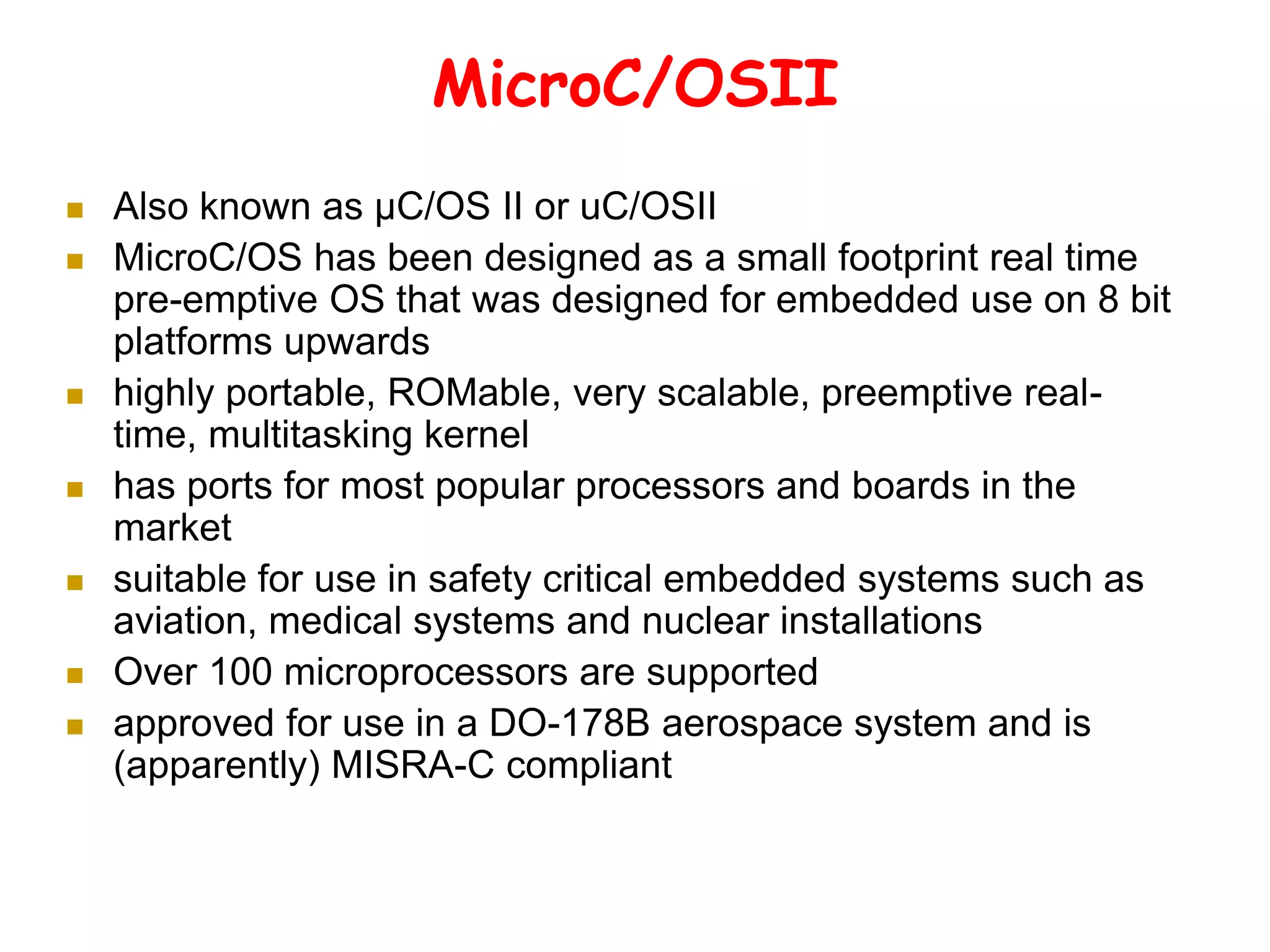 MicroC/OSII
 Also known as µC/OS II or uC/OSII
 MicroC/OS has been designed as a small footprint real time
pre-emptive OS that was designed for embedded use on 8 bit
platforms upwards
 highly portable, ROMable, very scalable, preemptive real-
time, multitasking kernel
 has ports for most popular processors and boards in the
market
 suitable for use in safety critical embedded systems such as
aviation, medical systems and nuclear installations
 Over 100 microprocessors are supported
 approved for use in a DO-178B aerospace system and is
(apparently) MISRA-C compliant
 