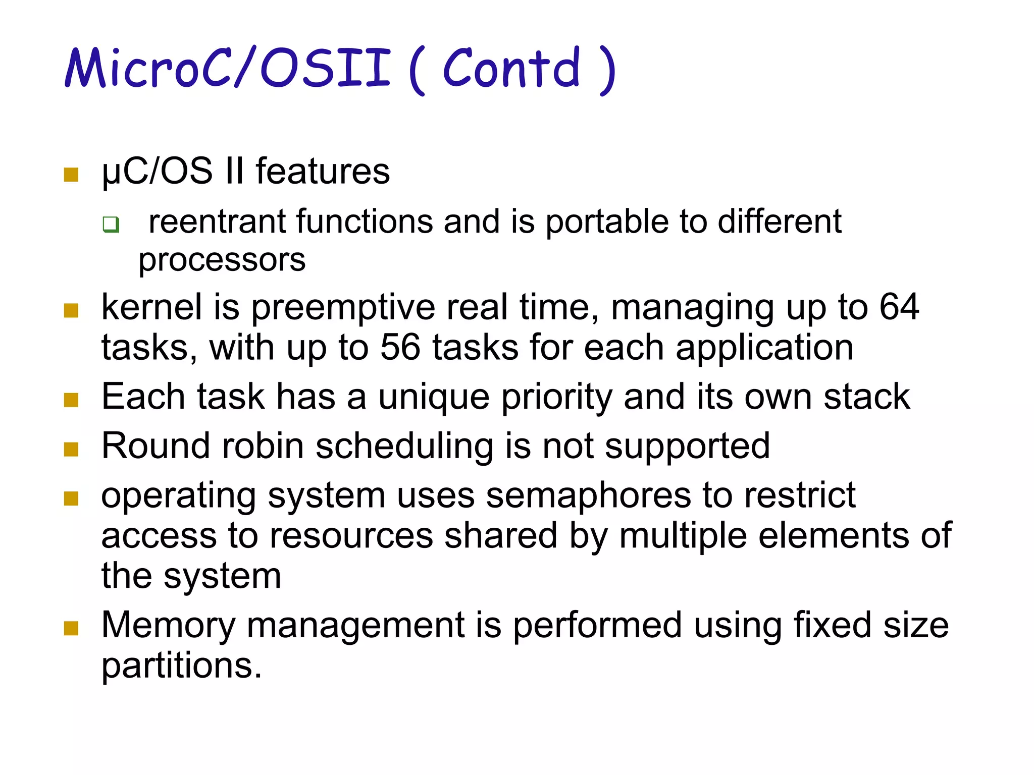 MicroC/OSII ( Contd )
 µC/OS II features
 reentrant functions and is portable to different
processors
 kernel is preemptive real time, managing up to 64
tasks, with up to 56 tasks for each application
 Each task has a unique priority and its own stack
 Round robin scheduling is not supported
 operating system uses semaphores to restrict
access to resources shared by multiple elements of
the system
 Memory management is performed using fixed size
partitions.
 