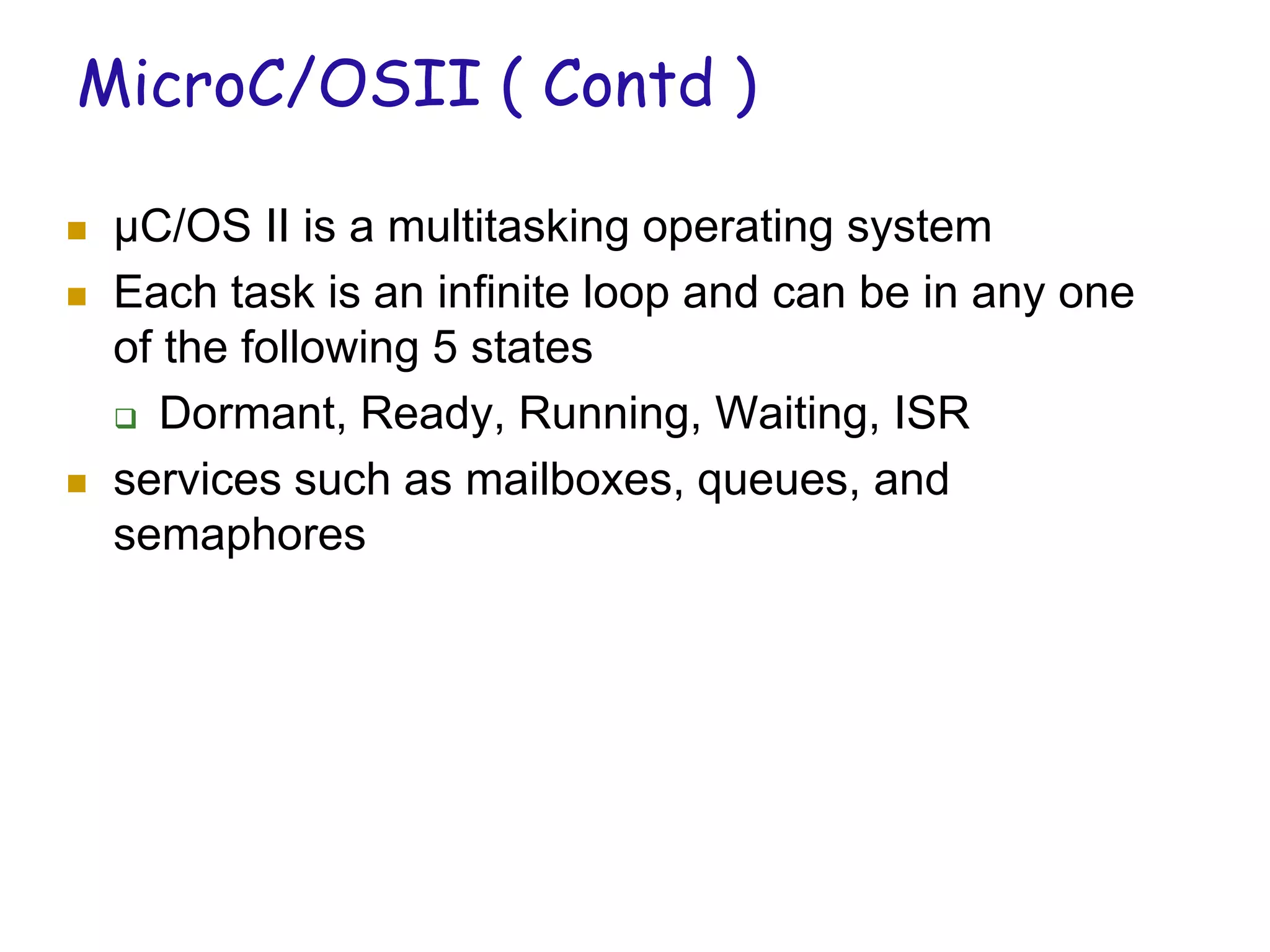 MicroC/OSII ( Contd )
 µC/OS II is a multitasking operating system
 Each task is an infinite loop and can be in any one
of the following 5 states
 Dormant, Ready, Running, Waiting, ISR
 services such as mailboxes, queues, and
semaphores
 