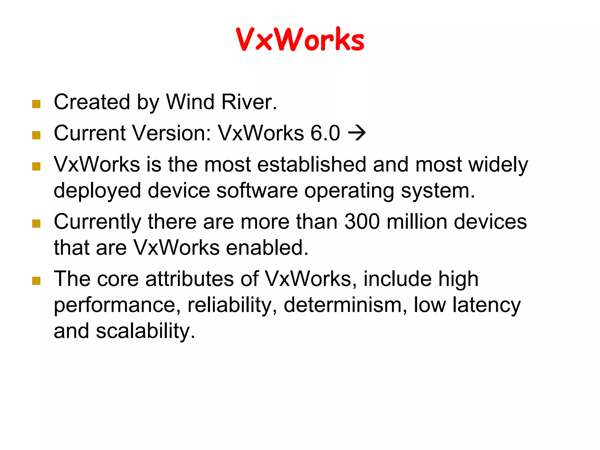 VxWorks
 Created by Wind River.
 Current Version: VxWorks 6.0 
 VxWorks is the most established and most widely
deployed device software operating system.
 Currently there are more than 300 million devices
that are VxWorks enabled.
 The core attributes of VxWorks, include high
performance, reliability, determinism, low latency
and scalability.
 