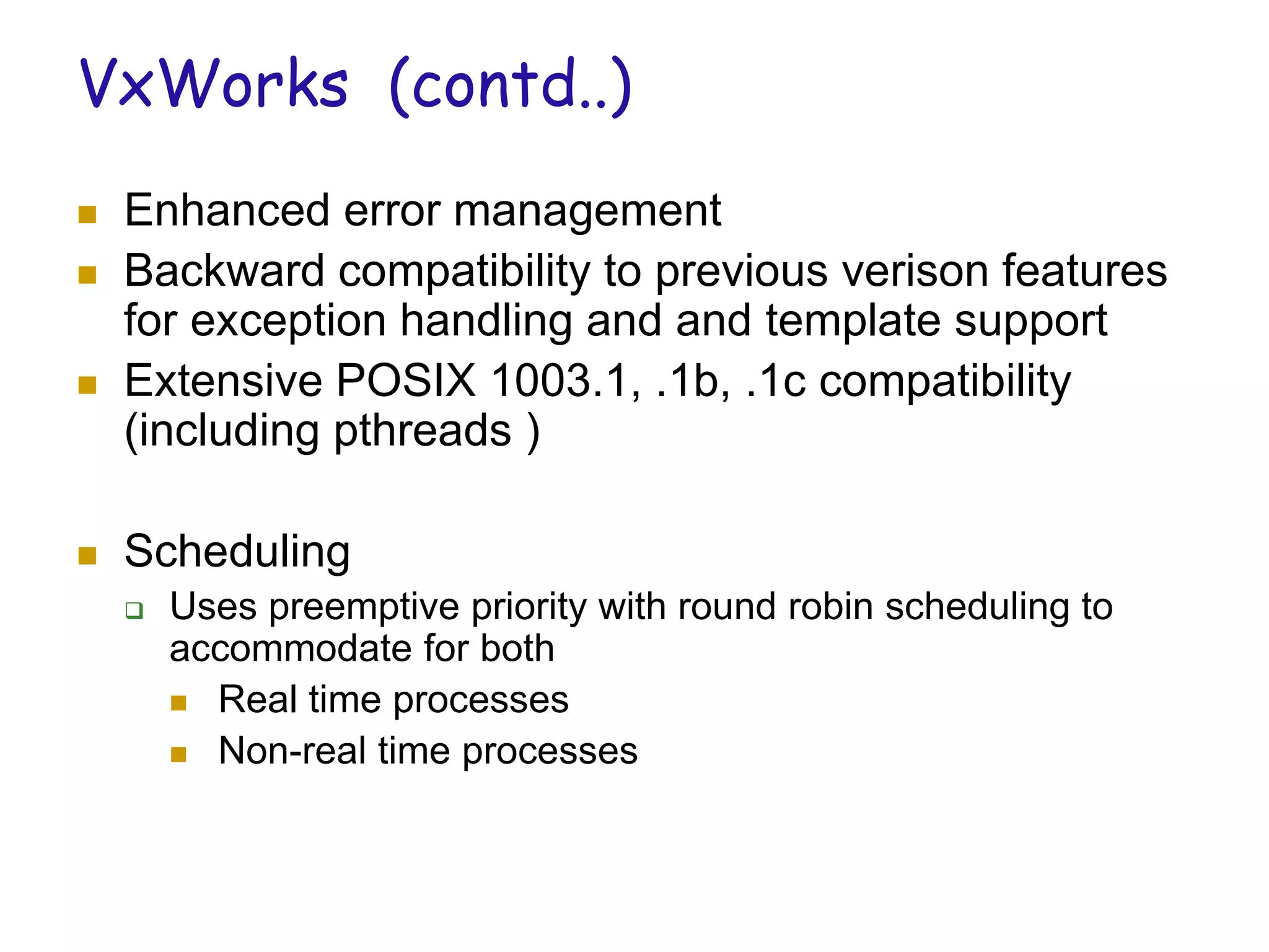VxWorks (contd..)
 Enhanced error management
 Backward compatibility to previous verison features
for exception handling and and template support
 Extensive POSIX 1003.1, .1b, .1c compatibility
(including pthreads )
 Scheduling
 Uses preemptive priority with round robin scheduling to
accommodate for both
 Real time processes
 Non-real time processes
 