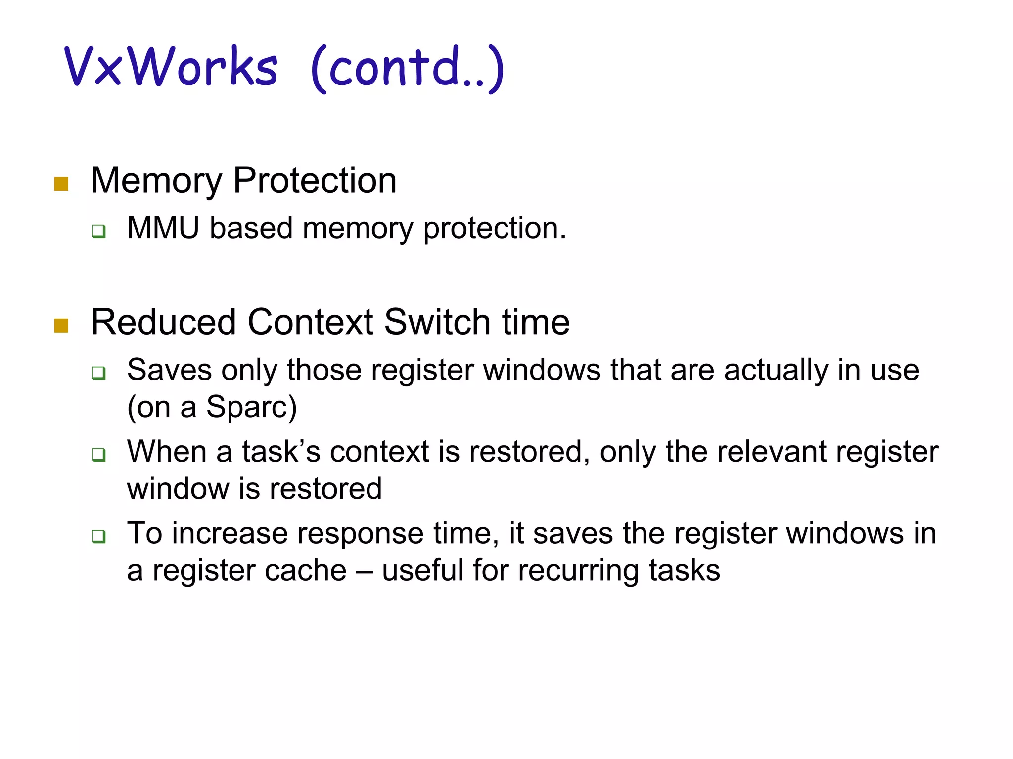 VxWorks (contd..)
 Memory Protection
 MMU based memory protection.
 Reduced Context Switch time
 Saves only those register windows that are actually in use
(on a Sparc)
 When a task’s context is restored, only the relevant register
window is restored
 To increase response time, it saves the register windows in
a register cache – useful for recurring tasks
 