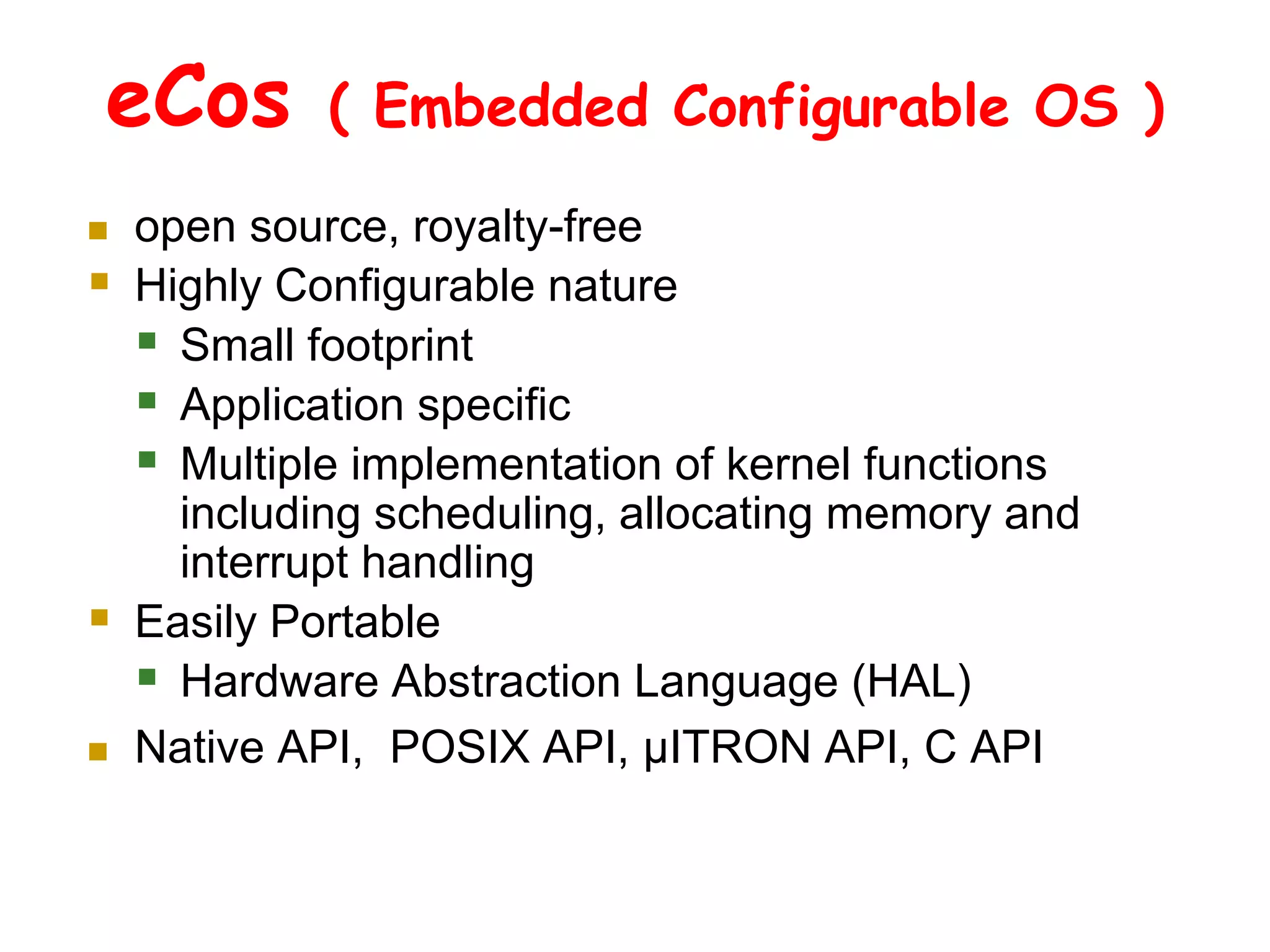 eCos ( Embedded Configurable OS )
 open source, royalty-free
 Highly Configurable nature
 Small footprint
 Application specific
 Multiple implementation of kernel functions
including scheduling, allocating memory and
interrupt handling
 Easily Portable
 Hardware Abstraction Language (HAL)
 Native API, POSIX API, µITRON API, C API
 