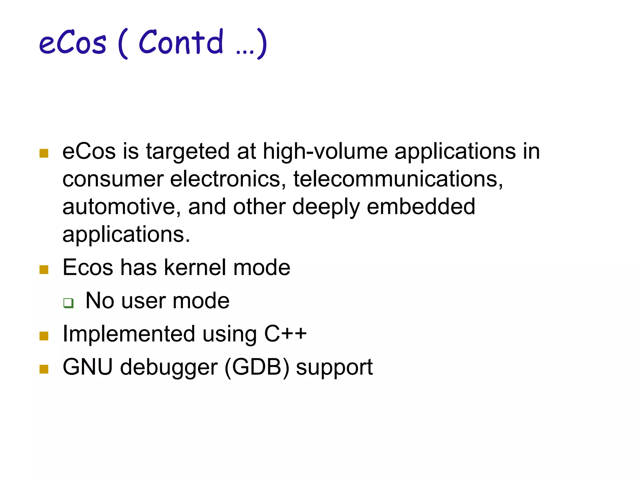 eCos ( Contd …)
 eCos is targeted at high-volume applications in
consumer electronics, telecommunications,
automotive, and other deeply embedded
applications.
 Ecos has kernel mode
 No user mode
 Implemented using C++
 GNU debugger (GDB) support
 