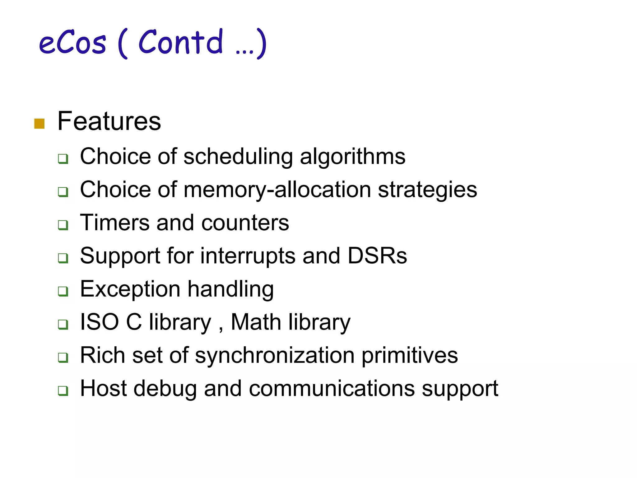 eCos ( Contd …)
 Features
 Choice of scheduling algorithms
 Choice of memory-allocation strategies
 Timers and counters
 Support for interrupts and DSRs
 Exception handling
 ISO C library , Math library
 Rich set of synchronization primitives
 Host debug and communications support
 