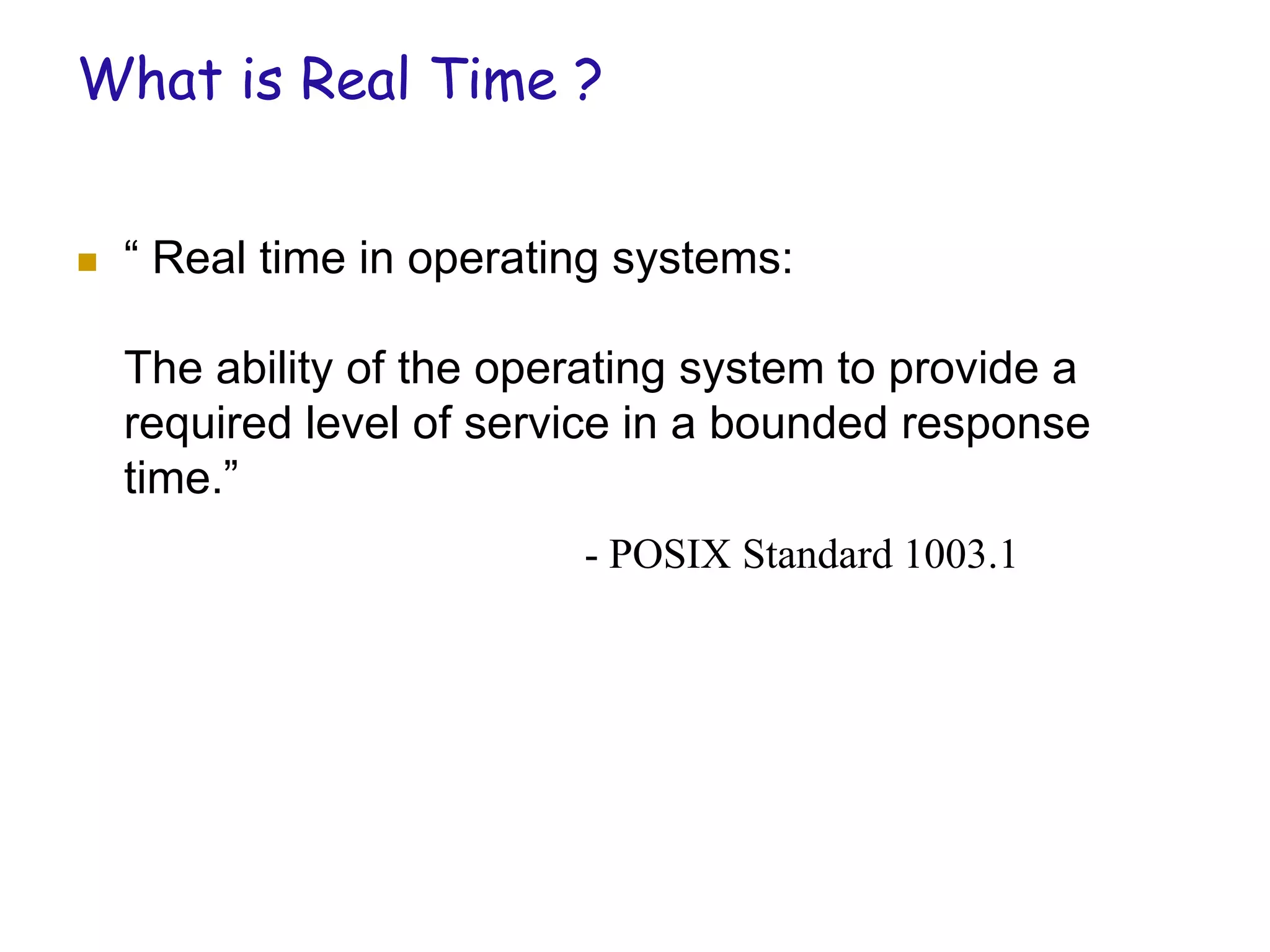 What is Real Time ?
 “ Real time in operating systems:
The ability of the operating system to provide a
required level of service in a bounded response
time.”
- POSIX Standard 1003.1
 
