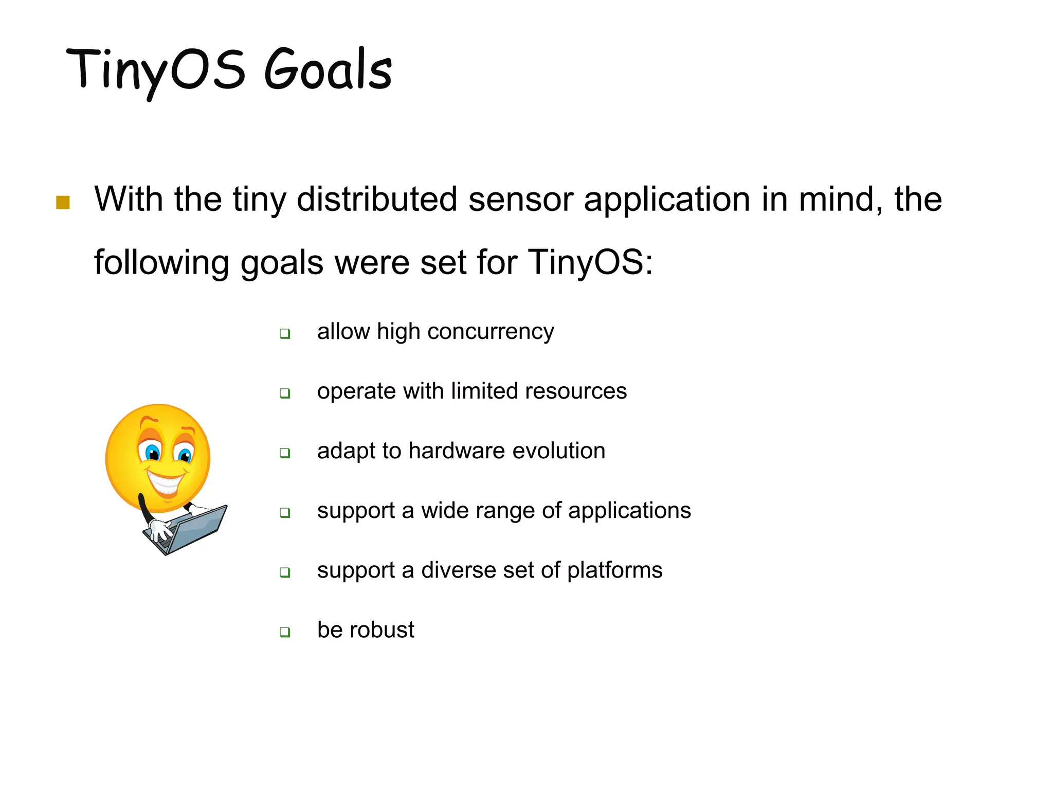 TinyOS Goals
 With the tiny distributed sensor application in mind, the
following goals were set for TinyOS:
 allow high concurrency
 operate with limited resources
 adapt to hardware evolution
 support a wide range of applications
 support a diverse set of platforms
 be robust
 