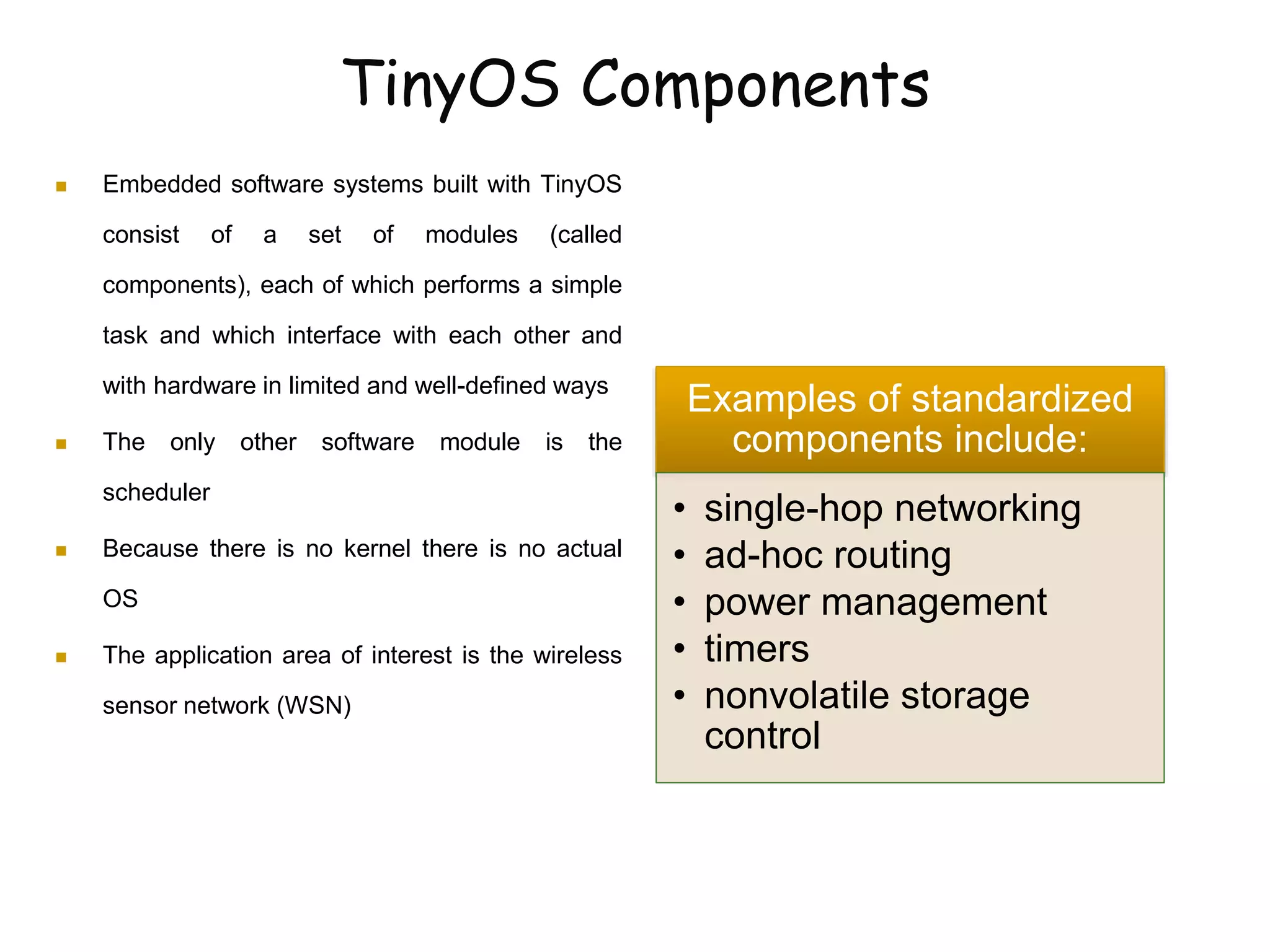 TinyOS Components
 Embedded software systems built with TinyOS
consist of a set of modules (called
components), each of which performs a simple
task and which interface with each other and
with hardware in limited and well-defined ways
 The only other software module is the
scheduler
 Because there is no kernel there is no actual
OS
 The application area of interest is the wireless
sensor network (WSN)
Examples of standardized
components include:
• single-hop networking
• ad-hoc routing
• power management
• timers
• nonvolatile storage
control
 