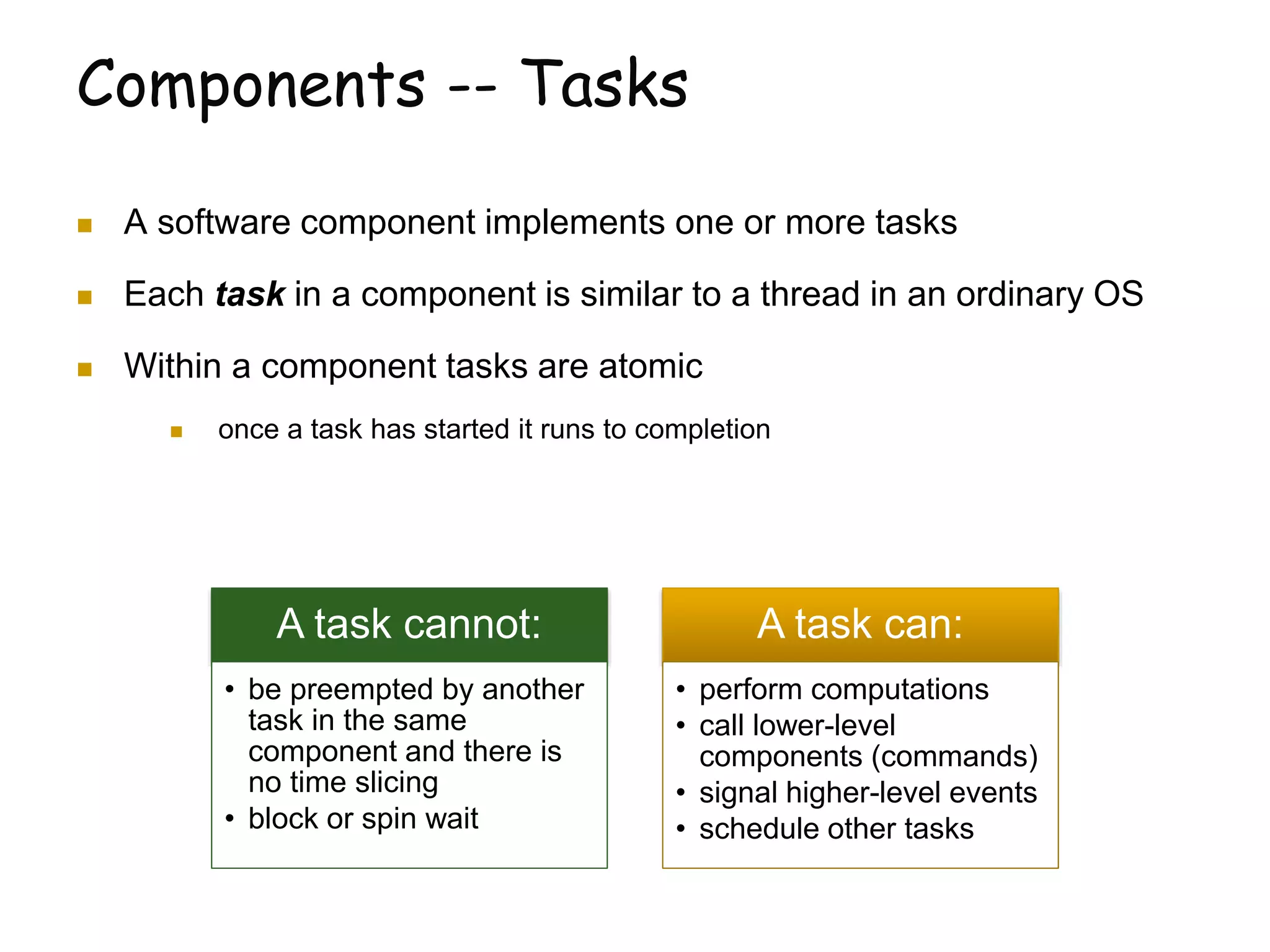 Components -- Tasks
 A software component implements one or more tasks
 Each task in a component is similar to a thread in an ordinary OS
 Within a component tasks are atomic
 once a task has started it runs to completion
A task cannot:
• be preempted by another
task in the same
component and there is
no time slicing
• block or spin wait
A task can:
• perform computations
• call lower-level
components (commands)
• signal higher-level events
• schedule other tasks
 