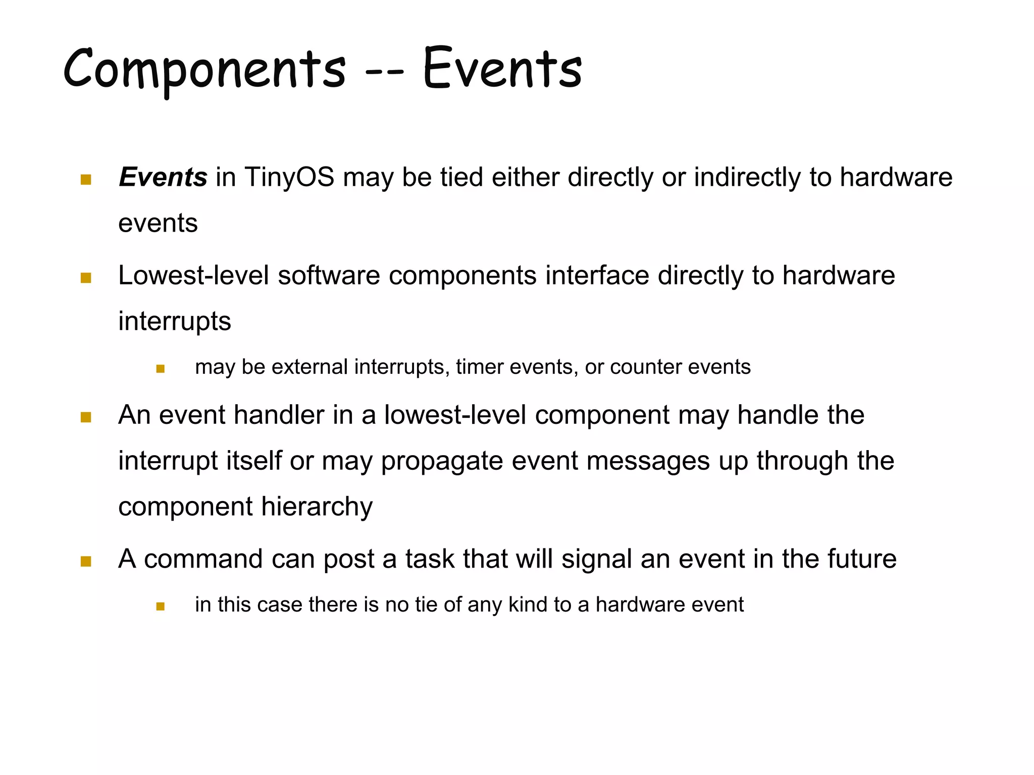 Components -- Events
 Events in TinyOS may be tied either directly or indirectly to hardware
events
 Lowest-level software components interface directly to hardware
interrupts
 may be external interrupts, timer events, or counter events
 An event handler in a lowest-level component may handle the
interrupt itself or may propagate event messages up through the
component hierarchy
 A command can post a task that will signal an event in the future
 in this case there is no tie of any kind to a hardware event
 
