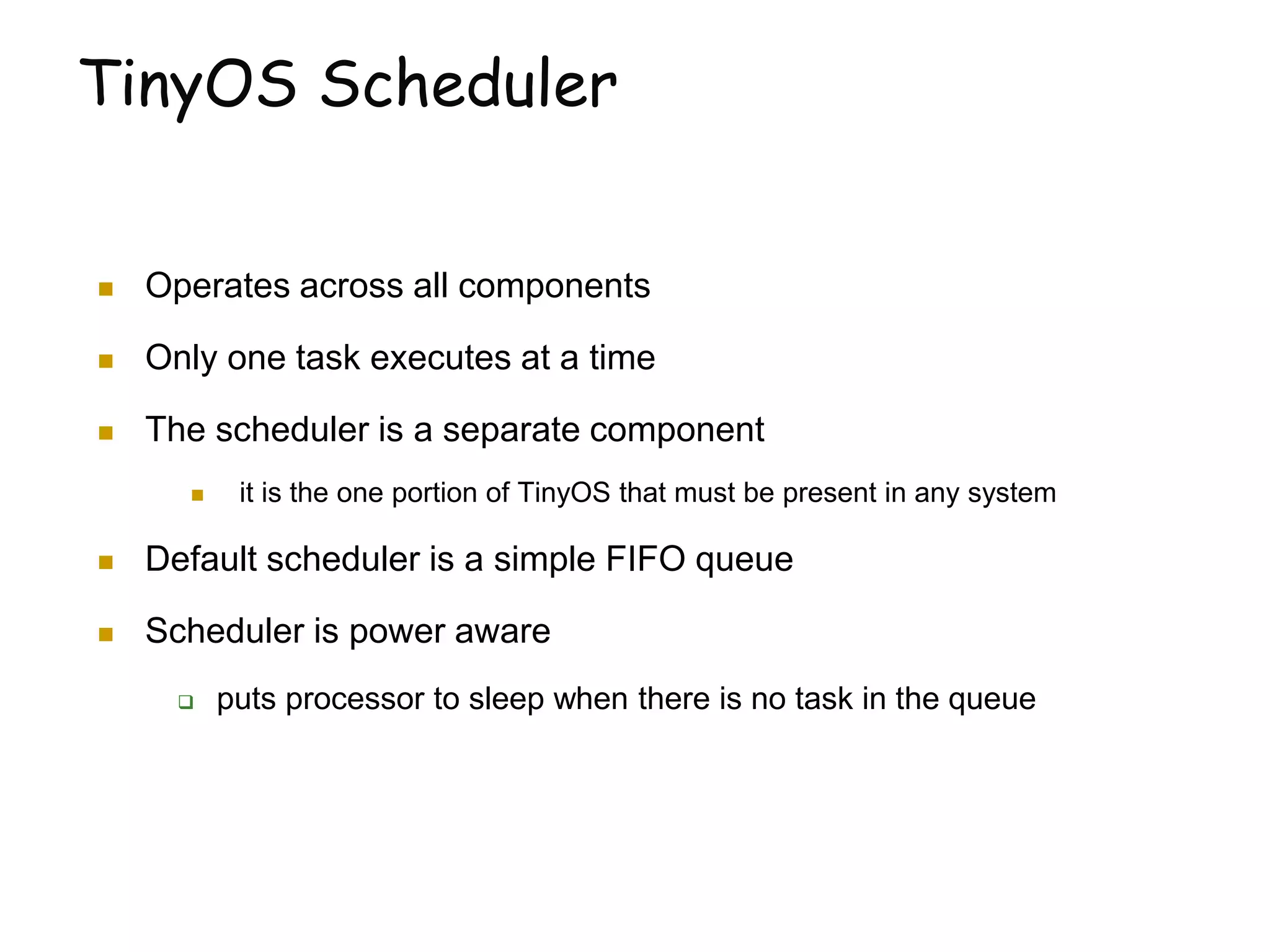 TinyOS Scheduler
 Operates across all components
 Only one task executes at a time
 The scheduler is a separate component
 it is the one portion of TinyOS that must be present in any system
 Default scheduler is a simple FIFO queue
 Scheduler is power aware
 puts processor to sleep when there is no task in the queue
 