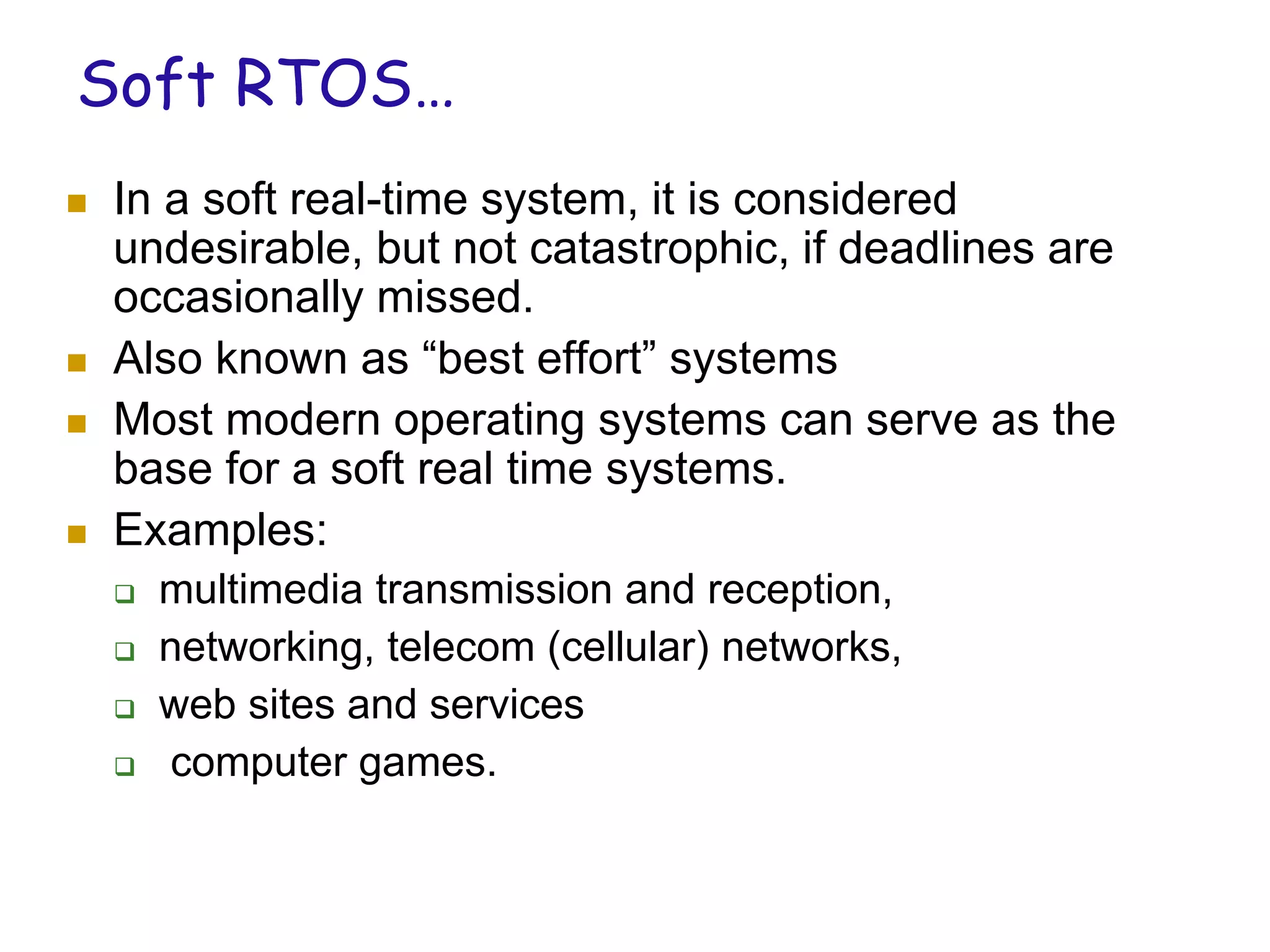 Soft RTOS…
 In a soft real-time system, it is considered
undesirable, but not catastrophic, if deadlines are
occasionally missed.
 Also known as “best effort” systems
 Most modern operating systems can serve as the
base for a soft real time systems.
 Examples:
 multimedia transmission and reception,
 networking, telecom (cellular) networks,
 web sites and services
 computer games.
 