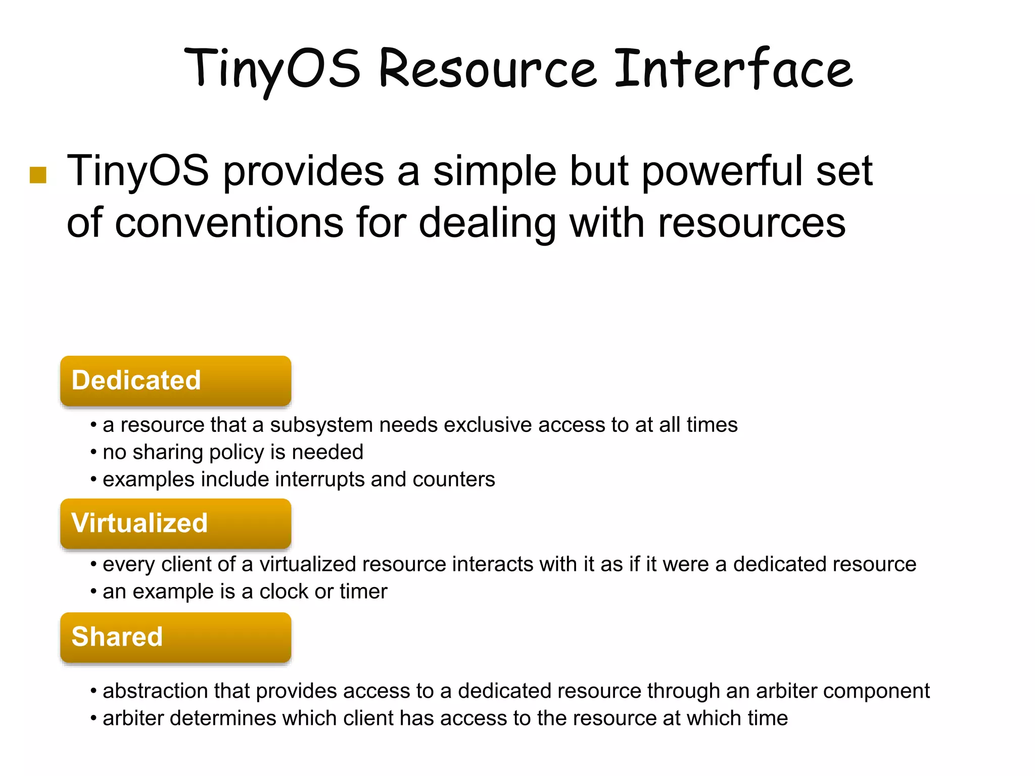 TinyOS Resource Interface
 TinyOS provides a simple but powerful set
of conventions for dealing with resources
Dedicated
• a resource that a subsystem needs exclusive access to at all times
• no sharing policy is needed
• examples include interrupts and counters
Virtualized
• every client of a virtualized resource interacts with it as if it were a dedicated resource
• an example is a clock or timer
Shared
• abstraction that provides access to a dedicated resource through an arbiter component
• arbiter determines which client has access to the resource at which time
 