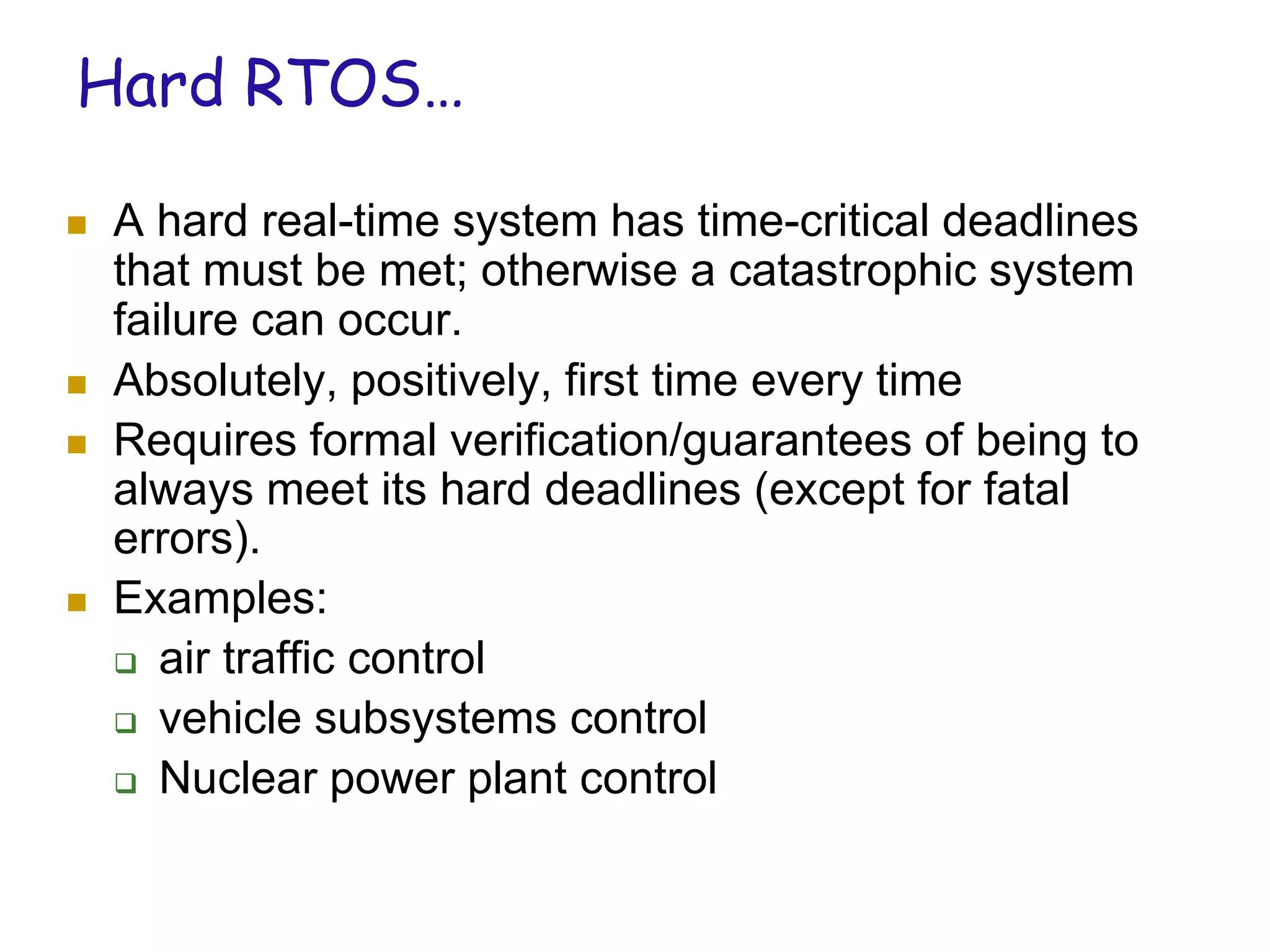 Hard RTOS…
 A hard real-time system has time-critical deadlines
that must be met; otherwise a catastrophic system
failure can occur.
 Absolutely, positively, first time every time
 Requires formal verification/guarantees of being to
always meet its hard deadlines (except for fatal
errors).
 Examples:
 air traffic control
 vehicle subsystems control
 Nuclear power plant control
 