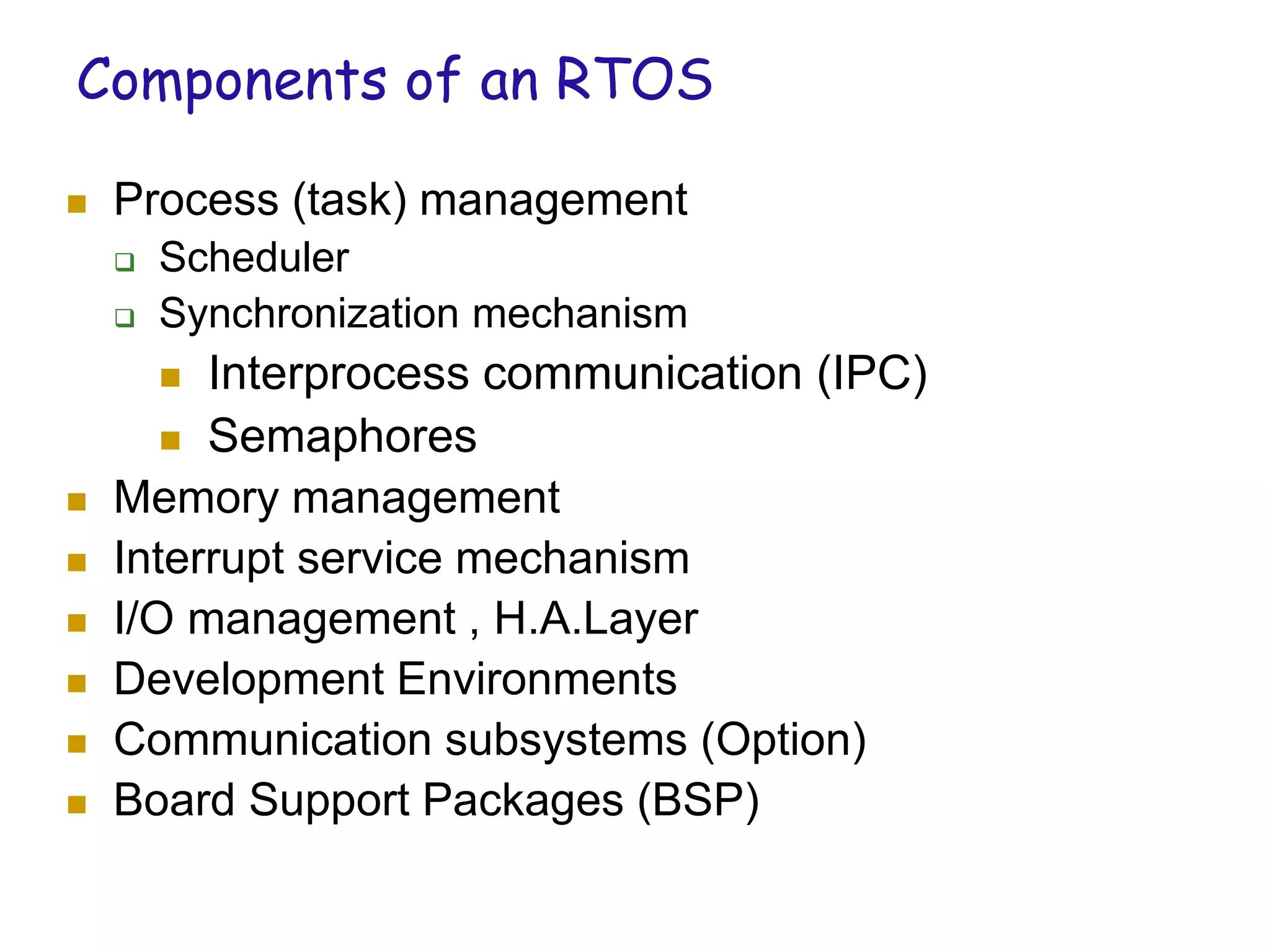 Components of an RTOS
 Process (task) management
 Scheduler
 Synchronization mechanism
 Interprocess communication (IPC)
 Semaphores
 Memory management
 Interrupt service mechanism
 I/O management , H.A.Layer
 Development Environments
 Communication subsystems (Option)
 Board Support Packages (BSP)
 