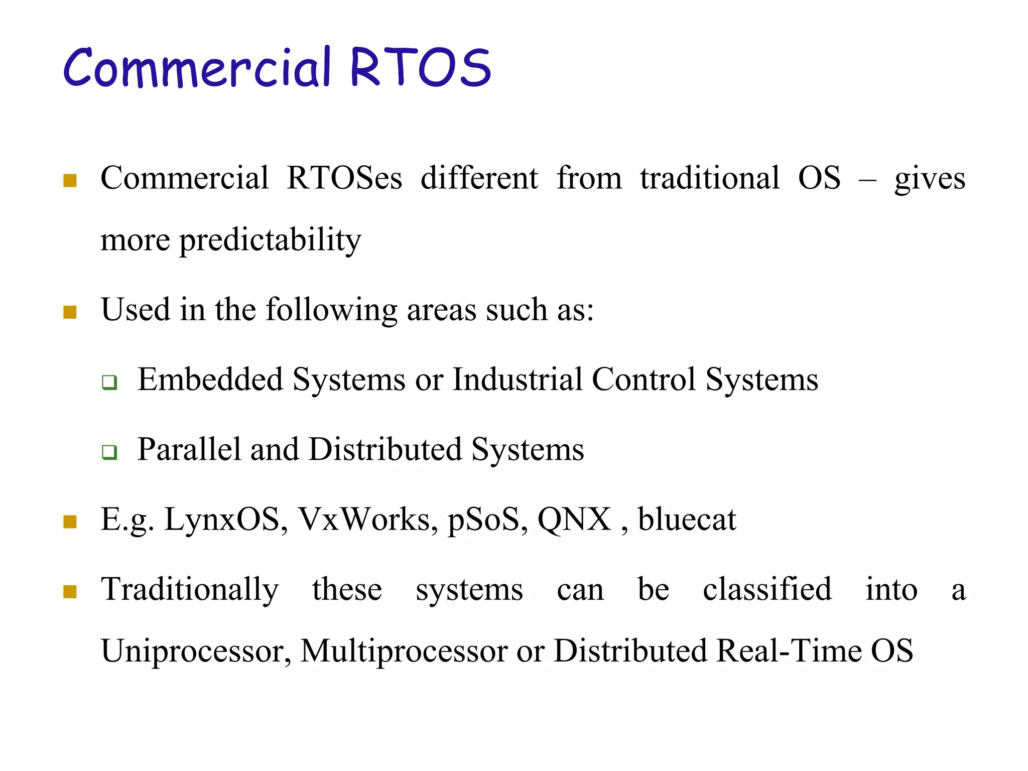 Commercial RTOS
 Commercial RTOSes different from traditional OS – gives
more predictability
 Used in the following areas such as:
 Embedded Systems or Industrial Control Systems
 Parallel and Distributed Systems
 E.g. LynxOS, VxWorks, pSoS, QNX , bluecat
 Traditionally these systems can be classified into a
Uniprocessor, Multiprocessor or Distributed Real-Time OS
 