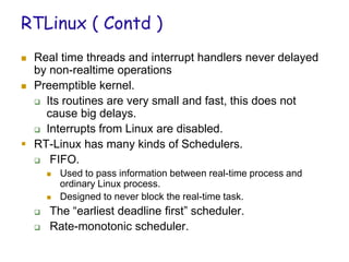 RTLinux ( Contd )
 Real time threads and interrupt handlers never delayed
by non-realtime operations
 Preemptible kernel.
 Its routines are very small and fast, this does not
cause big delays.
 Interrupts from Linux are disabled.
 RT-Linux has many kinds of Schedulers.
 FIFO.
 Used to pass information between real-time process and
ordinary Linux process.
 Designed to never block the real-time task.
 The “earliest deadline first” scheduler.
 Rate-monotonic scheduler.
 