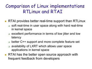 Comparison of Linux implementations
RTLinux and RTAI
 RTAI provides better real-time support than RTLinux
 soft real-time in user space along with hard real-time
in kernel space
 excellent performance in terms of low jitter and low
latency
 better C++ support and more complete feature set
 availability of LXRT which allows user space
applications in kernel space
 RTAI has the better open source approach with
frequent feedback from developers
 