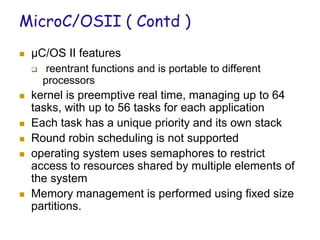 MicroC/OSII ( Contd )
 µC/OS II features
 reentrant functions and is portable to different
processors
 kernel is preemptive real time, managing up to 64
tasks, with up to 56 tasks for each application
 Each task has a unique priority and its own stack
 Round robin scheduling is not supported
 operating system uses semaphores to restrict
access to resources shared by multiple elements of
the system
 Memory management is performed using fixed size
partitions.
 