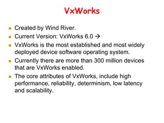 VxWorks
 Created by Wind River.
 Current Version: VxWorks 6.0 
 VxWorks is the most established and most widely
deployed device software operating system.
 Currently there are more than 300 million devices
that are VxWorks enabled.
 The core attributes of VxWorks, include high
performance, reliability, determinism, low latency
and scalability.
 